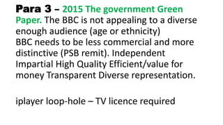 Para 3 – 2015 The government Green
Paper. The BBC is not appealing to a diverse
enough audience (age or ethnicity)
BBC needs to be less commercial and more
distinctive (PSB remit). Independent
Impartial High Quality Efficient/value for
money Transparent Diverse representation.
iplayer loop-hole – TV licence required
 