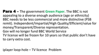 Para 4 – The government Green Paper. The BBC is not
appealing to a diverse enough audience (age or ethnicity)
BBC needs to be less commercial and more distinctive (PSB
remit). Independent/Impartial/High Quality/Efficient/value for
money/Transparent/Diverse representation.
Gov will no longer fund BBC World Service
TV license will be frozen for 10 years so that public don’t have
to carry extra cost.
iplayer loop-hole – TV licence Problem
 