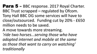 Para 5 – BBC response. 2017 Royal Charter.
BBC Trust scrapped – regulated by Ofcom.
Tony Hall BBC DG some services will have to
close/outsourced. Funding cut by 20% - £650
million needs to be saved.
A move towards more streaming.
'ride two horses...serving those who have
adopted internet and mobile at the same
as those that want to carry on watching'
traditionally
 