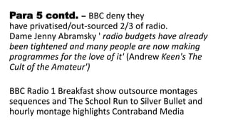 Para 5 contd. – BBC deny they
have privatised/out-sourced 2/3 of radio.
Dame Jenny Abramsky ' radio budgets have already
been tightened and many people are now making
programmes for the love of it' (Andrew Keen's The
Cult of the Amateur')
BBC Radio 1 Breakfast show outsource montages
sequences and The School Run to Silver Bullet and
hourly montage highlights Contraband Media
 