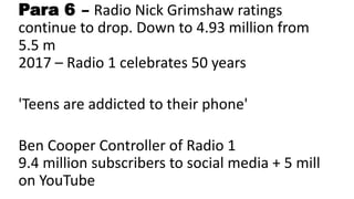 Para 6 – Radio Nick Grimshaw ratings
continue to drop. Down to 4.93 million from
5.5 m
2017 – Radio 1 celebrates 50 years
'Teens are addicted to their phone'
Ben Cooper Controller of Radio 1
9.4 million subscribers to social media + 5 mill
on YouTube
 