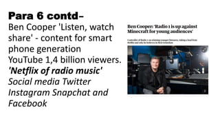 Para 6 contd–
Ben Cooper 'Listen, watch
share' - content for smart
phone generation
YouTube 1,4 billion viewers.
'Netflix of radio music'
Social media Twitter
Instagram Snapchat and
Facebook
 