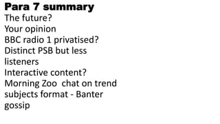 Para 7 summary
The future?
Your opinion
BBC radio 1 privatised?
Distinct PSB but less
listeners
Interactive content?
Morning Zoo chat on trend
subjects format - Banter
gossip
 