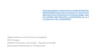 Target audiences and how they are targeted
2012 changes
CONTEXT Presenters and context – Equality at the BBC
Government intervention re TV licence fee
https://www.google.co.uk/search?source=hp&ei=jR1zWq7ZLKr
AgAaX4ofQCQ&q=Government+intervention+re+TV+licence+fe
e&oq=Government+intervention+re+TV+licence+fee&gs_l=psy-
ab.3..33i160k1.1105.1105.0.2021.1.1.0.0.0.0.99.99.1.1.0....0...1
c.1.64.psy-ab..0.1.98....0.Nt20UIZMekY
 