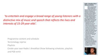 Programme content and schedule
Terminology reprise
Playlists
Create your own Radio 1 Breakfast Show following schedules, playlists
and PSB remit
‘to entertain and engage a broad range of young listeners with a
distinctive mix of music and speech that reflects the lives and
interests of 15-29 year olds’.
 