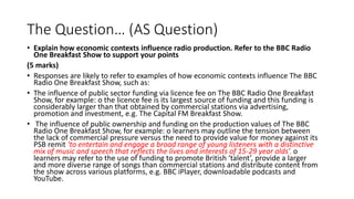The Question… (AS Question)
• Explain how economic contexts influence radio production. Refer to the BBC Radio
One Breakfast Show to support your points
(5 marks)
• Responses are likely to refer to examples of how economic contexts influence The BBC
Radio One Breakfast Show, such as:
• The influence of public sector funding via licence fee on The BBC Radio One Breakfast
Show, for example: o the licence fee is its largest source of funding and this funding is
considerably larger than that obtained by commercial stations via advertising,
promotion and investment, e.g. The Capital FM Breakfast Show.
• The influence of public ownership and funding on the production values of The BBC
Radio One Breakfast Show, for example: o learners may outline the tension between
the lack of commercial pressure versus the need to provide value for money against its
PSB remit ‘to entertain and engage a broad range of young listeners with a distinctive
mix of music and speech that reflects the lives and interests of 15-29 year olds’. o
learners may refer to the use of funding to promote British ‘talent’, provide a larger
and more diverse range of songs than commercial stations and distribute content from
the show across various platforms, e.g. BBC iPlayer, downloadable podcasts and
YouTube.
 