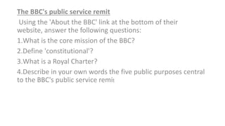 The BBC's public service remit
Using the 'About the BBC' link at the bottom of their
website, answer the following questions:​
1.What is the core mission of the BBC?​
2.Define 'constitutional'?​
3.What is a Royal Charter?​
4.Describe in your own words the five public purposes central
to the BBC's public service remit
 