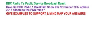 BBC Radio 1’s Public Service Broadcast Remit
How did BBC Radio 1 Breakfast Show 6th November 2017 adhere
2017 adhere to the PSB remit?
GIVE EXAMPLES TO SUPPORT & MIND MAP YOUR ANSWERS
 