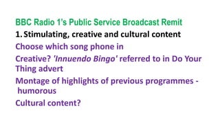 BBC Radio 1’s Public Service Broadcast Remit
1.Stimulating, creative and cultural content
Choose which song phone in
Creative? 'Innuendo Bingo' referred to in Do Your
Thing advert
Montage of highlights of previous programmes -
humorous
Cultural content?
 