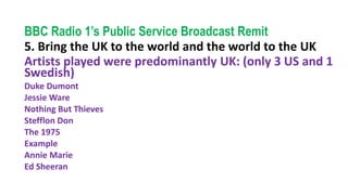 BBC Radio 1’s Public Service Broadcast Remit
5. Bring the UK to the world and the world to the UK
Artists played were predominantly UK: (only 3 US and 1
Swedish)
Duke Dumont
Jessie Ware
Nothing But Thieves
Stefflon Don
The 1975
Example
Annie Marie
Ed Sheeran
 