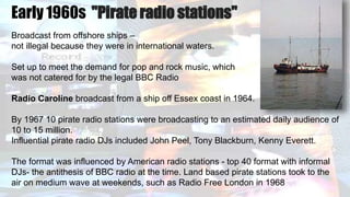 Early 1960s "Pirate radio stations"
Broadcast from offshore ships –
not illegal because they were in international waters.
Set up to meet the demand for pop and rock music, which
was not catered for by the legal BBC Radio
Radio Caroline broadcast from a ship off Essex coast in 1964.
By 1967 10 pirate radio stations were broadcasting to an estimated daily audience of
10 to 15 million.
Influential pirate radio DJs included John Peel, Tony Blackburn, Kenny Everett.
The format was influenced by American radio stations - top 40 format with informal
DJs- the antithesis of BBC radio at the time. Land based pirate stations took to the
air on medium wave at weekends, such as Radio Free London in 1968
 