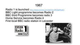 Radio 1 is launched https://www.youtube.com/watch?v=M5G8pfRowtU
BBC Light programme becomes Radio 2
BBC third Programme becomes radio 3
Home Service becomes Radio 4
First local BBC radio station in Leicester
1967
 