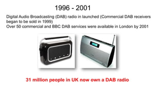 Digital Audio Broadcasting (DAB) radio in launched (Commercial DAB receivers
began to be sold in 1999)
Over 50 commercial and BBC DAB services were available in London by 2001
1996 - 2001
31 million people in UK now own a DAB radio
 