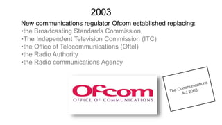 New communications regulator Ofcom established replacing:
•the Broadcasting Standards Commission,
•The Independent Television Commission (ITC)
•the Office of Telecommunications (Oftel)
•the Radio Authority
•the Radio communications Agency
2003
 
