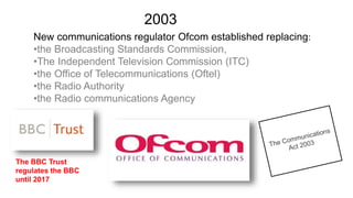 New communications regulator Ofcom established replacing:
•the Broadcasting Standards Commission,
•The Independent Television Commission (ITC)
•the Office of Telecommunications (Oftel)
•the Radio Authority
•the Radio communications Agency
2003
The BBC Trust
regulates the BBC
until 2017
 