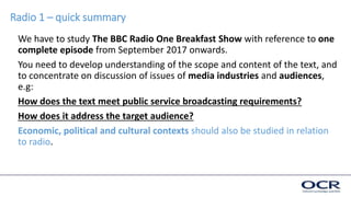 Radio 1 – quick summary
We have to study The BBC Radio One Breakfast Show with reference to one
complete episode from September 2017 onwards.
You need to develop understanding of the scope and content of the text, and
to concentrate on discussion of issues of media industries and audiences,
e.g:
How does the text meet public service broadcasting requirements?
How does it address the target audience?
Economic, political and cultural contexts should also be studied in relation
to radio.
 
