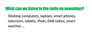 Desktop computers, laptops, smart phones,
television, tablets, iPods, DAB radios, smart
watches….
What can we listen to the radio on nowadays?
 