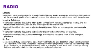 RADIO
Content
Radio must be studied in relation to media industries and media audiences, including a consideration
of the economic, political and cultural contexts that influence the radio industry and its audiences.
Learning Outcomes
You should be able to discuss the BBC’s public service remit including licence fee funding and the
implications (economic, political and cultural) of this for the set text.
You should be able to discuss the relative distinctiveness of the set text compared to commercial
rivals.
You should be able to discuss the audience for the set text and how they are targeted.
You should be able to discuss how technology is used to distribute the show across a range of
platforms.
Set Text
Learners must study one complete episode of The BBC Radio One Breakfast Show, from September
2017 onwards, chosen by the centre. The selected radio programme should be a standard episode
(not a feature or on location episode) and include a range of British music and content promoting
British music, celebrity interviews, news items and quizzes/games.
 