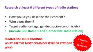 Research at least 6 different types of radio stations
• How would you describe their content?
• Who owns them?
• Target audience (age, gender, socio-economic etc)
• (include BBC Radio 1 and 1 other BBC radio station)
SUMMARISE YOUR FINDINGS
WHAT ARE THE MOST COMMON STYLE OF STATION?
WHY?
 