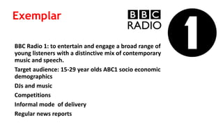 BBC Radio 1: to entertain and engage a broad range of
young listeners with a distinctive mix of contemporary
music and speech.
Target audience: 15-29 year olds ABC1 socio economic
demographics
DJs and music
Competitions
Informal mode of delivery
Regular news reports
Exemplar
 