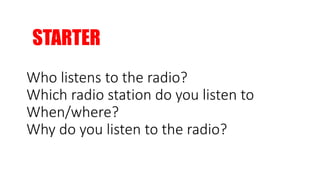 STARTER
Who listens to the radio?
Which radio station do you listen to
When/where?
Why do you listen to the radio?
 