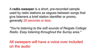 A radio sweeper is a short, pre-recorded sample
used by radio stations as segues between songs that
give listeners a brief station identifier or promo,
generally 20 seconds or less:
"You're listening to the soft sounds of Reigate College
Radio. Easy listening throughout the Surrey area."
All sweepers will have a voice over included
on the audio
 