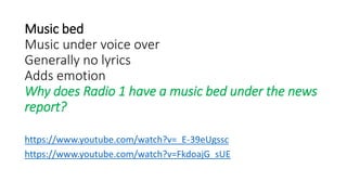 Music bed
Music under voice over
Generally no lyrics
Adds emotion
Why does Radio 1 have a music bed under the news
report?
https://www.youtube.com/watch?v=_E-39eUgssc
https://www.youtube.com/watch?v=FkdoajG_sUE
 