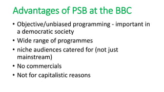 Advantages of PSB at the BBC
• Objective/unbiased programming - important in
a democratic society
• Wide range of programmes
• niche audiences catered for (not just
mainstream)
• No commercials
• Not for capitalistic reasons
 