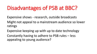Disadvantages of PSB at BBC?
Expensive shows - research, outside broadcasts
Might not appeal to a mainstream audience so lower
ratings
Expensive keeping up with up to date technology
Constantly having to adhere to PSB rules – less
appealing to young audience?
 
