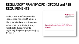 REGULATORY FRAMEWORK - OFCOM and PSB
REQUIREMENTS
Make notes on Ofcom sets the
licence requirements (4 points).
I have emailed you the document
Write down how Radio 1 must
meet its PSB requirements
regarding the public purposes (page
14 to 35).
 