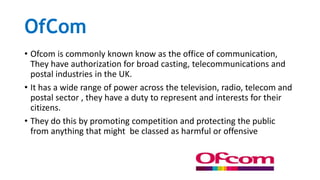 OfCom
• Ofcom is commonly known know as the office of communication,
They have authorization for broad casting, telecommunications and
postal industries in the UK.
• It has a wide range of power across the television, radio, telecom and
postal sector , they have a duty to represent and interests for their
citizens.
• They do this by promoting competition and protecting the public
from anything that might be classed as harmful or offensive
 