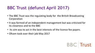 BBC Trust (defunct April 2017)
• The BBC Trust was the regulating body for the British Broadcasting
Corporation
• It was formed of an independent management but was criticised for
its closeness and to the BBC
• Its aim was to act in the best interests of the licence fee payers.
• Ofcom took over their job May 2017
 