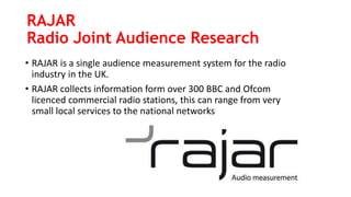 RAJAR
Radio Joint Audience Research
• RAJAR is a single audience measurement system for the radio
industry in the UK.
• RAJAR collects information form over 300 BBC and Ofcom
licenced commercial radio stations, this can range from very
small local services to the national networks
 
