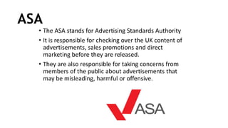 ASA
• The ASA stands for Advertising Standards Authority
• It is responsible for checking over the UK content of
advertisements, sales promotions and direct
marketing before they are released.
• They are also responsible for taking concerns from
members of the public about advertisements that
may be misleading, harmful or offensive.
 