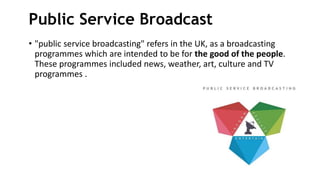 Public Service Broadcast
• "public service broadcasting" refers in the UK, as a broadcasting
programmes which are intended to be for the good of the people.
These programmes included news, weather, art, culture and TV
programmes .
 