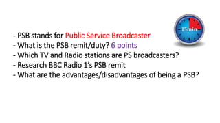 - PSB stands for Public Service Broadcaster
- What is the PSB remit/duty? 6 points​
- Which TV and Radio stations are PS broadcasters?​
- Research BBC Radio 1’s PSB remit​
- What are the advantages/disadvantages of being a PSB?
 