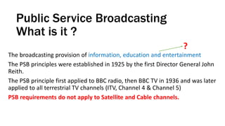 Public Service Broadcasting
What is it ?
The broadcasting provision of information, education and entertainment
The PSB principles were established in 1925 by the first Director General John
Reith.
The PSB principle first applied to BBC radio, then BBC TV in 1936 and was later
applied to all terrestrial TV channels (ITV, Channel 4 & Channel 5)
PSB requirements do not apply to Satellite and Cable channels.
?
 