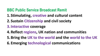 BBC Public Service Broadcast Remit
1.Stimulating, creative and cultural content
2.Sustain Citizenship and civil society
3.Interactive coverage
4.Reflect regions, UK nation and communities
5.Bring the UK to the world and the world to the UK
6.Emerging technological communications
 