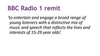 BBC Radio 1 remit
‘to entertain and engage a broad range of
young listeners with a distinctive mix of
music and speech that reflects the lives and
interests of 15-29 year olds’.
 