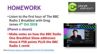 HOMEWORK
• Listen to the first hour of The BBC
Radio 1 Breakfast with Greg
James 4th Oct 2018
(Planet e steam)
• Make notes on how the BBC Radio
One Breakfast Show addresses
those 6 PSB points PLUS the BBC
Radio 1 remit
https://estream.reigate.ac.uk/View.aspx?id=17741~5h~zBbJwW8SBv
 