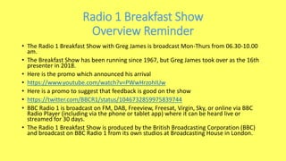 Radio 1 Breakfast Show
Overview Reminder
• The Radio 1 Breakfast Show with Greg James is broadcast Mon-Thurs from 06.30-10.00
am.
• The Breakfast Show has been running since 1967, but Greg James took over as the 16th
presenter in 2018.
• Here is the promo which announced his arrival
• https://www.youtube.com/watch?v=PWwHrzohIUw
• Here is a promo to suggest that feedback is good on the show
• https://twitter.com/BBCR1/status/1046732859975839744
• BBC Radio 1 is broadcast on FM, DAB, Freeview, Freesat, Virgin, Sky, or online via BBC
Radio Player (including via the phone or tablet app) where it can be heard live or
streamed for 30 days.
• The Radio 1 Breakfast Show is produced by the British Broadcasting Corporation (BBC)
and broadcast on BBC Radio 1 from its own studios at Broadcasting House in London.
 