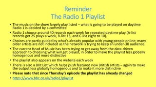 Reminder
The Radio 1 Playlist
• The music on the show largely play listed – what is going to be played on daytime
Radio 1 is decided by a committee
• Radio 1 choose around 40 records each week for repeated daytime play (A-list
records get 25 plays a week, B-list 15, and C-list eight to 10).
• Choices are partly guided by what’s already popular with young people online; many
older artists are not included as the network is trying to keep an under-30 audience.
• The current Head of Music has been trying to get away from the data-driven
approach to choosing what will get played, in order to make the playlist less globally
homogenous and more distinctive
• The playlist also appears on the website each week
• There is also a Brit List which helps push featured new British artists – again to make
the output less globally homogenous and to make it more distinctive
• Please note that since Thursday’s episode the playlist has already changed
• https://www.bbc.co.uk/radio1/playlist
 