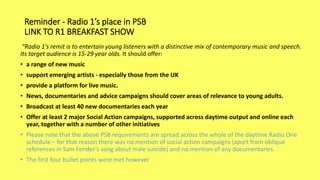 Reminder - Radio 1’s place in PSB
LINK TO R1 BREAKFAST SHOW
“Radio 1’s remit is to entertain young listeners with a distinctive mix of contemporary music and speech.
Its target audience is 15-29 year olds. It should offer:
• a range of new music
• support emerging artists - especially those from the UK
• provide a platform for live music.
• News, documentaries and advice campaigns should cover areas of relevance to young adults.
• Broadcast at least 40 new documentaries each year
• Offer at least 2 major Social Action campaigns, supported across daytime output and online each
year, together with a number of other initiatives
• Please note that the above PSB requirements are spread across the whole of the daytime Radio One
schedule – for that reason there was no mention of social action campaigns (apart from oblique
references in Sam Fender’s song about male suicide) and no mention of any documentaries.
• The first four bullet points were met however
 