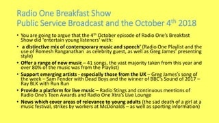 Radio One Breakfast Show
Public Service Broadcast and the October 4th 2018
• You are going to argue that the 4th October episode of Radio One’s Breakfast
Show did ‘entertain young listeners’ with:
• a distinctive mix of contemporary music and speech’ (Radio One Playlist and the
use of Romesh Ranganathan as celebrity guest, as well as Greg James’ presenting
style)
• Offer a range of new music – 41 songs, the vast majority taken from this year and
over 80% of the music was from the Playlist)
• Support emerging artists - especially those from the UK – Greg James’s song of
the week – Sam Fender with Dead Boys and the winner of BBC’s Sound of 2017 –
Ray BLK with Run Run
• Provide a platform for live music – Radio Stings and continuous mentions of
Radio One’s Teen Awards and Radio One Xtra’s Live Lounge
• News which cover areas of relevance to young adults (the sad death of a girl at a
music festival, strikes by workers at McDonalds – as well as sporting information)
 