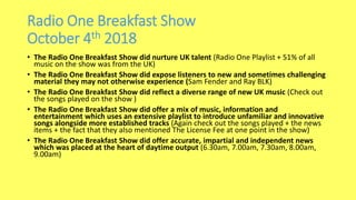 Radio One Breakfast Show
October 4th 2018
• The Radio One Breakfast Show did nurture UK talent (Radio One Playlist + 51% of all
music on the show was from the UK)
• The Radio One Breakfast Show did expose listeners to new and sometimes challenging
material they may not otherwise experience (Sam Fender and Ray BLK)
• The Radio One Breakfast Show did reflect a diverse range of new UK music (Check out
the songs played on the show )
• The Radio One Breakfast Show did offer a mix of music, information and
entertainment which uses an extensive playlist to introduce unfamiliar and innovative
songs alongside more established tracks (Again check out the songs played + the news
items + the fact that they also mentioned The License Fee at one point in the show)
• The Radio One Breakfast Show did offer accurate, impartial and independent news
which was placed at the heart of daytime output (6.30am, 7.00am, 7.30am, 8.00am,
9.00am)
 