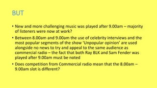 BUT
• New and more challenging music was played after 9.00am – majority
of listeners were now at work?
• Between 8.00am and 9.00am the use of celebrity interviews and the
most popular segments of the show ‘Unpopular opinion’ are used
alongside no news to try and appeal to the same audience as
commercial radio – the fact that both Ray BLK and Sam Fender was
played after 9.00am must be noted
• Does competition from Commercial radio mean that the 8.00am –
9.00am slot is different?
 