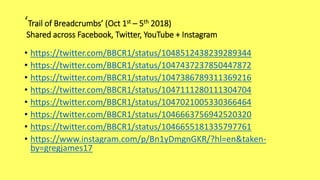 ‘Trail of Breadcrumbs’ (Oct 1st – 5th 2018)
Shared across Facebook, Twitter, YouTube + Instagram
• https://twitter.com/BBCR1/status/1048512438239289344
• https://twitter.com/BBCR1/status/1047437237850447872
• https://twitter.com/BBCR1/status/1047386789311369216
• https://twitter.com/BBCR1/status/1047111280111304704
• https://twitter.com/BBCR1/status/1047021005330366464
• https://twitter.com/BBCR1/status/1046663756942520320
• https://twitter.com/BBCR1/status/1046655181335797761
• https://www.instagram.com/p/Bn1yDmgnGKR/?hl=en&taken-
by=gregjames17
 
