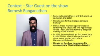Context – Star Guest on the show
Romesh Ranganathan
• Romesh Ranganathan is a British stand-up
comedian and actor.
• He is known for his deadpan sarcastic
humour
• He has made multiple appearances on
comedy panel shows like The Apprentice:
You're Fired!, and was formerly a regular
on Play to the Whistle
• In 2016, he completed his first major tour,
Irrational Live, in which he performed in
some iconic venues such as the
Hammersmith Apollo.
• He was on the show to promote his
autobiography ‘Straight Outta Crawley’
 