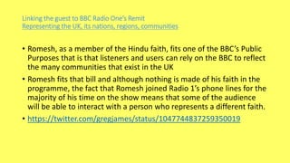 Linking the guest to BBC Radio One’s Remit
Representing the UK, its nations, regions, communities
• Romesh, as a member of the Hindu faith, fits one of the BBC’s Public
Purposes that is that listeners and users can rely on the BBC to reflect
the many communities that exist in the UK
• Romesh fits that bill and although nothing is made of his faith in the
programme, the fact that Romesh joined Radio 1’s phone lines for the
majority of his time on the show means that some of the audience
will be able to interact with a person who represents a different faith.
• https://twitter.com/gregjames/status/1047744837259350019
 