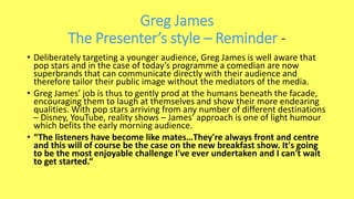 Greg James
The Presenter’s style – Reminder -
• Deliberately targeting a younger audience, Greg James is well aware that
pop stars and in the case of today’s programme a comedian are now
superbrands that can communicate directly with their audience and
therefore tailor their public image without the mediators of the media.
• Greg James’ job is thus to gently prod at the humans beneath the facade,
encouraging them to laugh at themselves and show their more endearing
qualities. With pop stars arriving from any number of different destinations
– Disney, YouTube, reality shows – James’ approach is one of light humour
which befits the early morning audience.
• “The listeners have become like mates…They're always front and centre
and this will of course be the case on the new breakfast show. It's going
to be the most enjoyable challenge I've ever undertaken and I can't wait
to get started.“
 